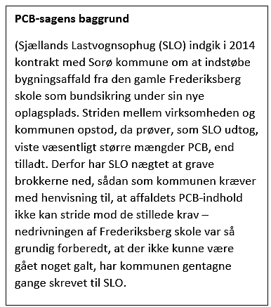 Tekstfelt: PCB-sagens baggrund
(Sjællands Lastvognsophug (SLO) indgik i 2014 kontrakt med Sorø kommune om at indstøbe bygningsaffald fra den gamle Frederiksberg skole som bundsikring under sin nye oplagsplads. Striden mellem virksomheden og kommunen opstod, da prøver, som SLO udtog, viste væsentligt større mængder PCB, end tilladt. Derfor har SLO nægtet at grave brokkerne ned, sådan som kommunen kræver med henvisning til, at affaldets PCB-indhold ikke kan stride mod de stillede krav – nedrivningen af Frederiksberg skole var så grundig forberedt, at der ikke kunne være gået noget galt, har kommunen gentagne gange skrevet til SLO.